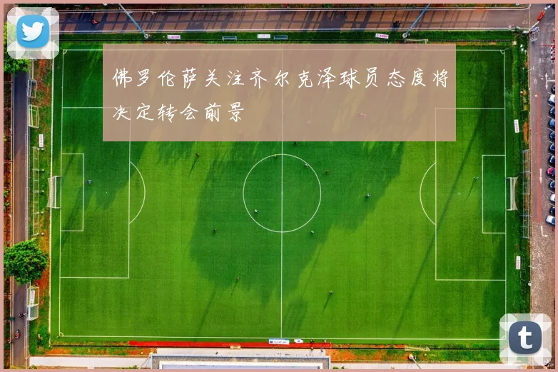 佛罗伦萨关注齐尔克泽球员态度将决定转会前景
