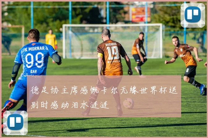 德足协主席感慨卡尔无缘世界杯送别时感动泪水涟涟