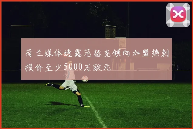 荷兰媒体透露范赫克倾向加盟热刺报价至少5000万欧元