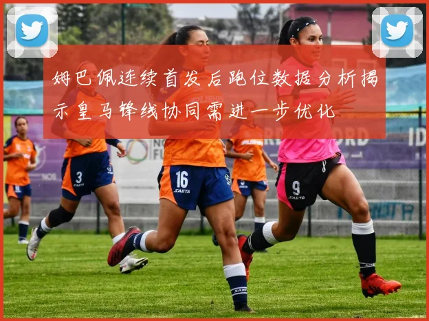 姆巴佩连续首发后跑位数据分析揭示皇马锋线协同需进一步优化
