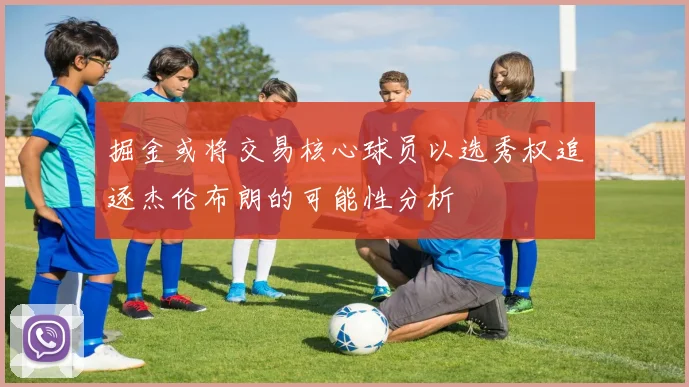 掘金或将交易核心球员以选秀权追逐杰伦布朗的可能性分析