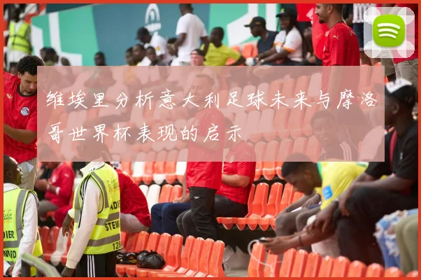 维埃里分析意大利足球未来与摩洛哥世界杯表现的启示