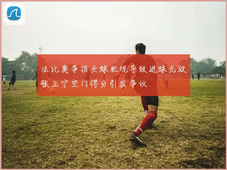 法比奥争顶头球犯规导致进球无效张玉宁空门得分引发争议