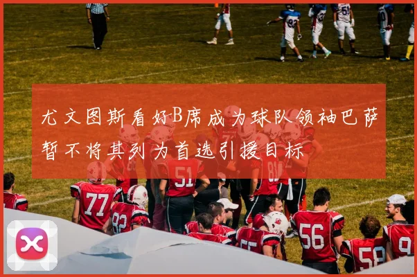 尤文图斯看好B席成为球队领袖巴萨暂不将其列为首选引援目标