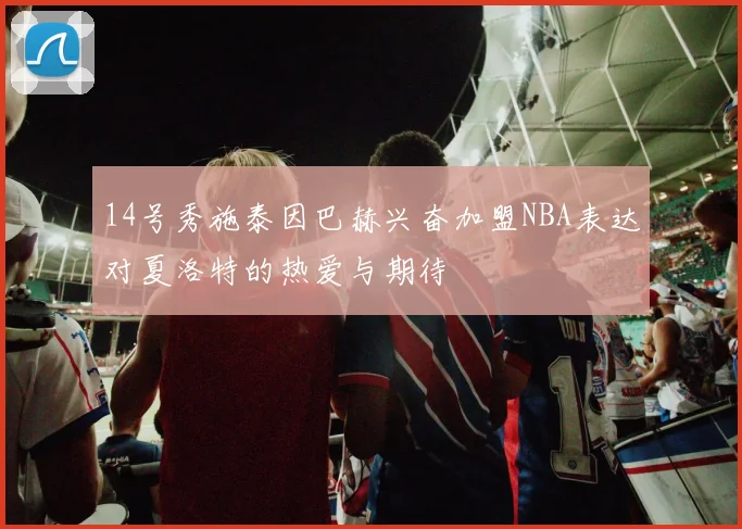 14号秀施泰因巴赫兴奋加盟NBA表达对夏洛特的热爱与期待