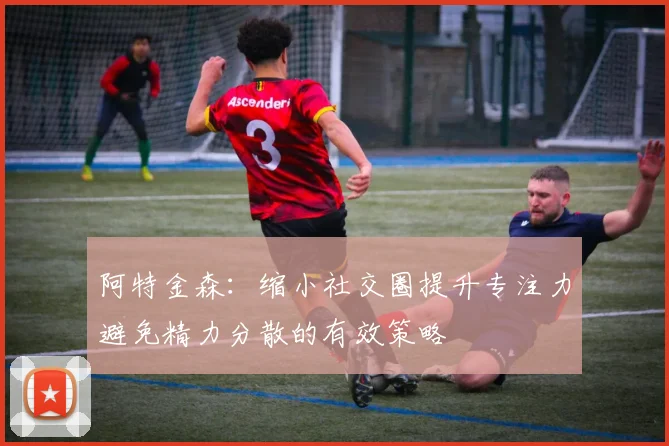 阿特金森：缩小社交圈提升专注力避免精力分散的有效策略