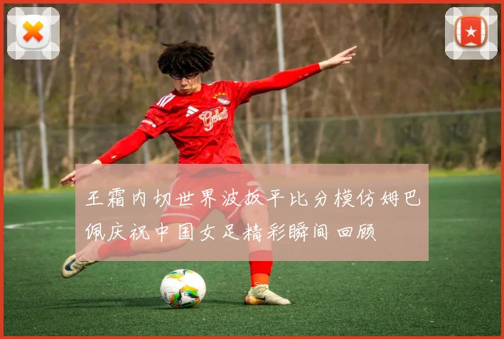 王霜内切世界波扳平比分模仿姆巴佩庆祝中国女足精彩瞬间回顾