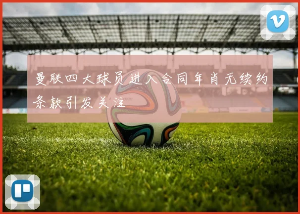 曼联四大球员进入合同年肖无续约条款引发关注